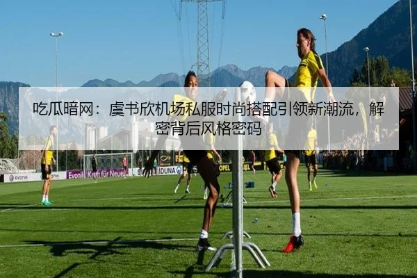 吃瓜暗网：虞书欣机场私服时尚搭配引领新潮流，解密背后风格密码